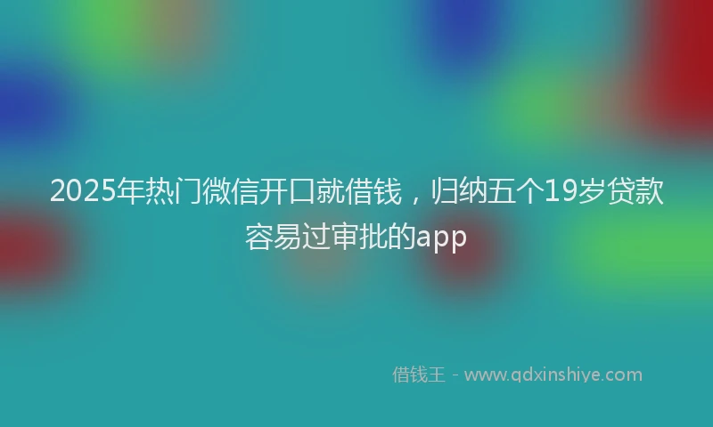 2025年热门微信开口就借钱，归纳五个19岁贷款容易过审批的app