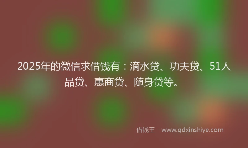 2025年的微信求借钱有：滴水贷、功夫贷、51人品贷、惠商贷、随身贷等。