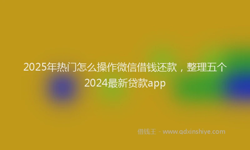 2025年热门怎么操作微信借钱还款，整理五个2024最新贷款app
