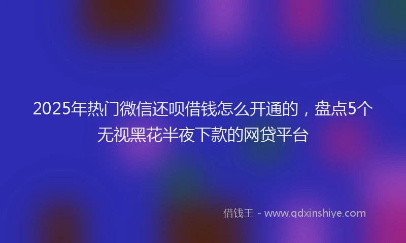 2025年热门微信还呗借钱怎么开通的，盘点5个无视黑花半夜下款的网贷平台
