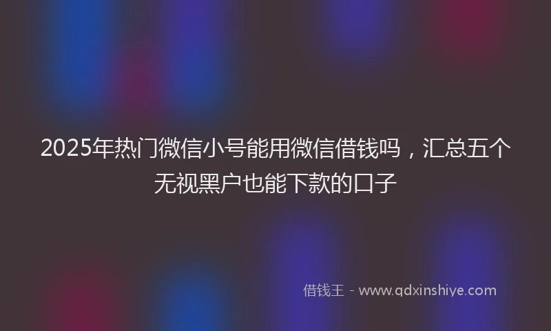 2025年热门微信小号能用微信借钱吗，汇总五个无视黑户也能下款的口子