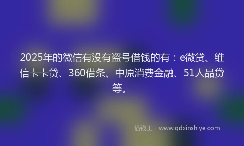 2025年的微信有没有盗号借钱的有：e微贷、维信卡卡贷、360借条、中原消费金融、51人品贷等。