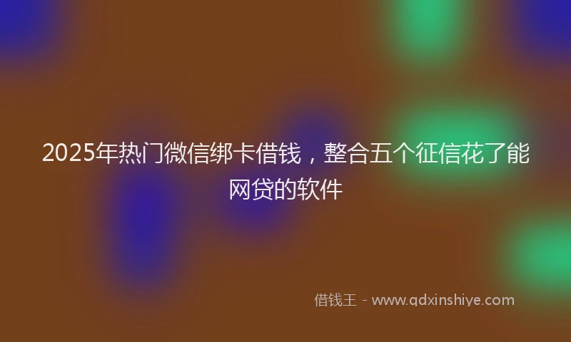 2025年热门微信绑卡借钱，整合五个征信花了能网贷的软件