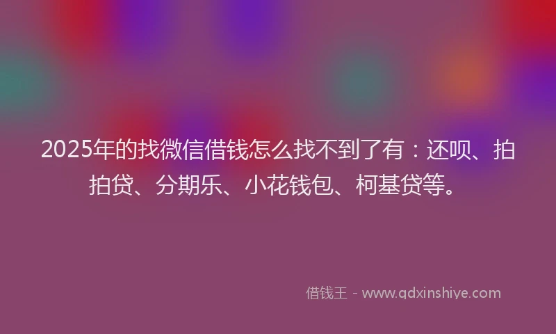 2025年的找微信借钱怎么找不到了有：还呗、拍拍贷、分期乐、小花钱包、柯基贷等。