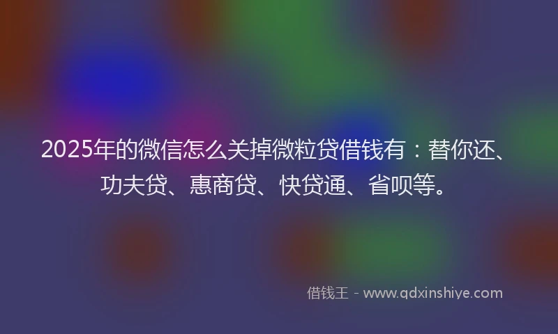 2025年的微信怎么关掉微粒贷借钱有：替你还、功夫贷、惠商贷、快贷通、省呗等。