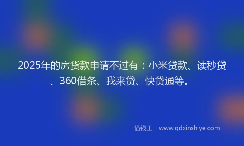 2025年的房货款申请不过有：小米贷款、读秒贷、360借条、我来贷、快贷通等。