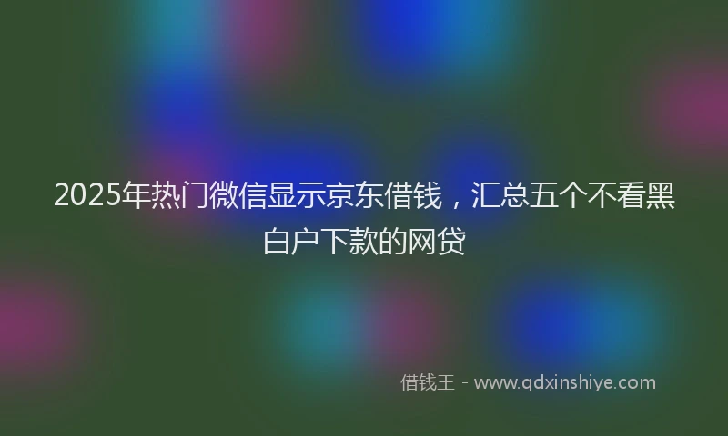 2025年热门微信显示京东借钱，汇总五个不看黑白户下款的网贷