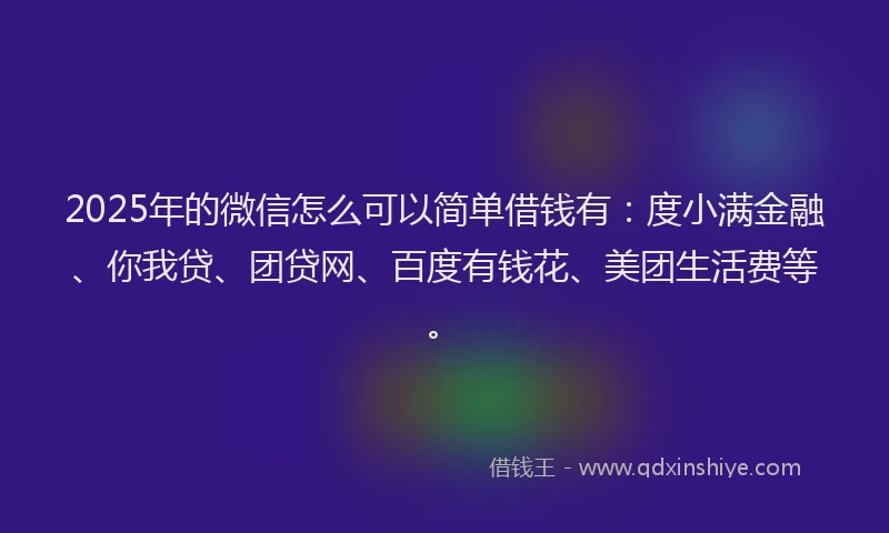 2025年的微信怎么可以简单借钱有：度小满金融、你我贷、团贷网、百度有钱花、美团生活费等。