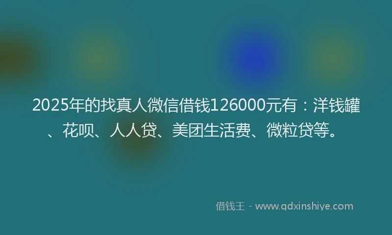 2025年的找真人微信借钱126000元有：洋钱罐、花呗、人人贷、美团生活费、微粒贷等。