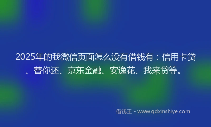 2025年的我微信页面怎么没有借钱有：信用卡贷、替你还、京东金融、安逸花、我来贷等。
