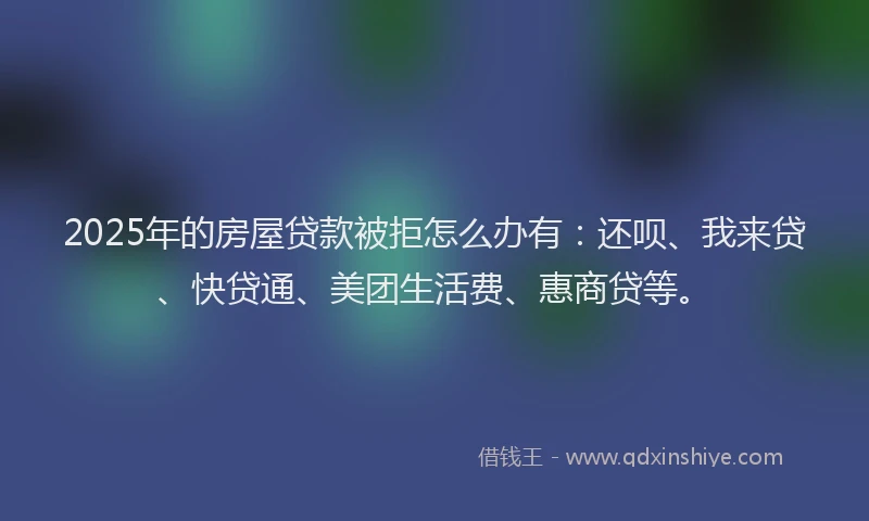 2025年的房屋贷款被拒怎么办有：还呗、我来贷、快贷通、美团生活费、惠商贷等。