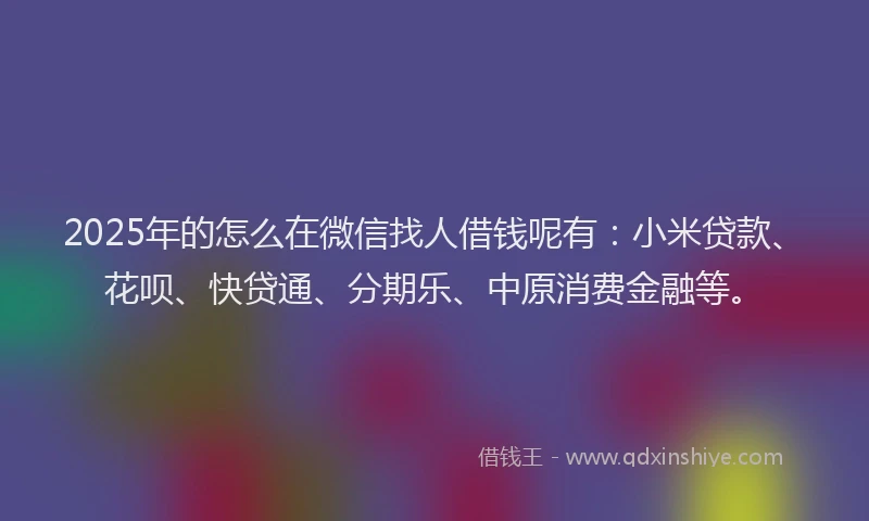 2025年的怎么在微信找人借钱呢有：小米贷款、花呗、快贷通、分期乐、中原消费金融等。