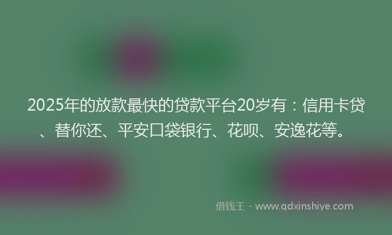 2025年的放款最快的贷款平台20岁有：信用卡贷、替你还、平安口袋银行、花呗、安逸花等。