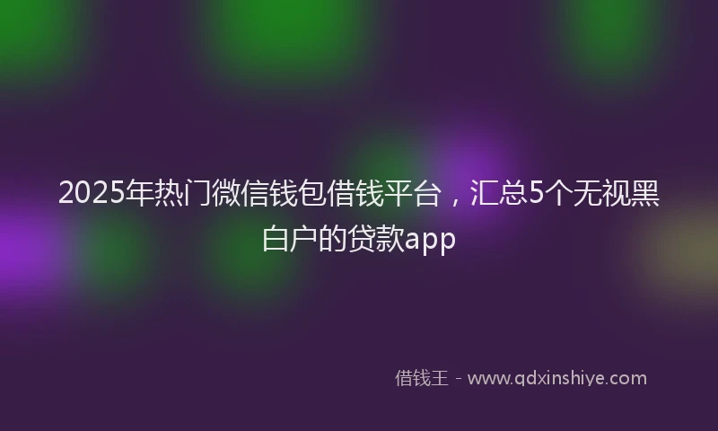 2025年热门微信钱包借钱平台，汇总5个无视黑白户的贷款app