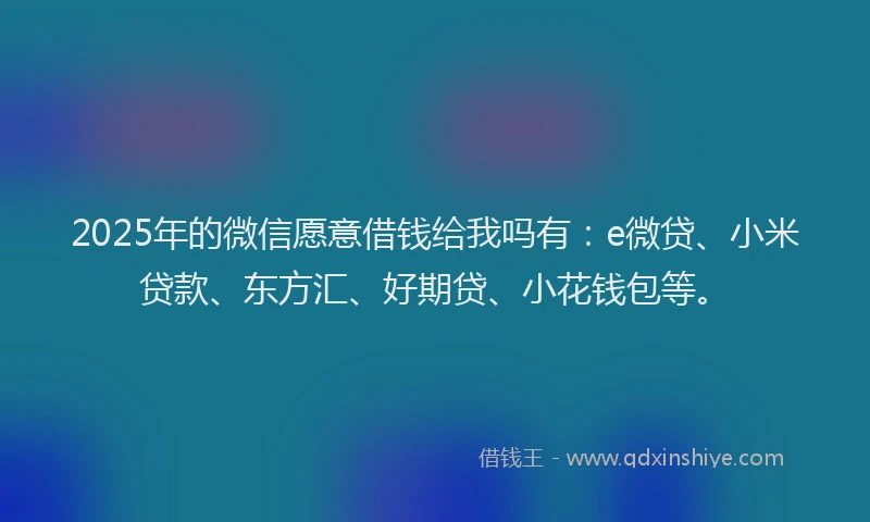 2025年的微信愿意借钱给我吗有：e微贷、小米贷款、东方汇、好期贷、小花钱包等。