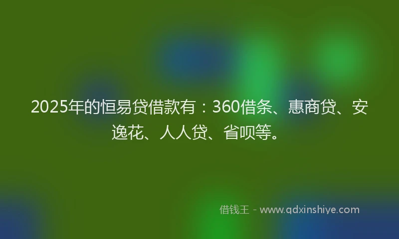 2025年的恒易贷借款有：360借条、惠商贷、安逸花、人人贷、省呗等。