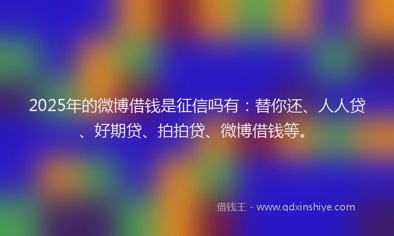 2025年的微博借钱是征信吗有：替你还、人人贷、好期贷、拍拍贷、微博借钱等。