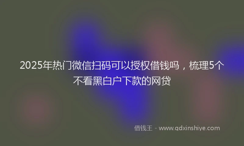 2025年热门微信扫码可以授权借钱吗，梳理5个不看黑白户下款的网贷