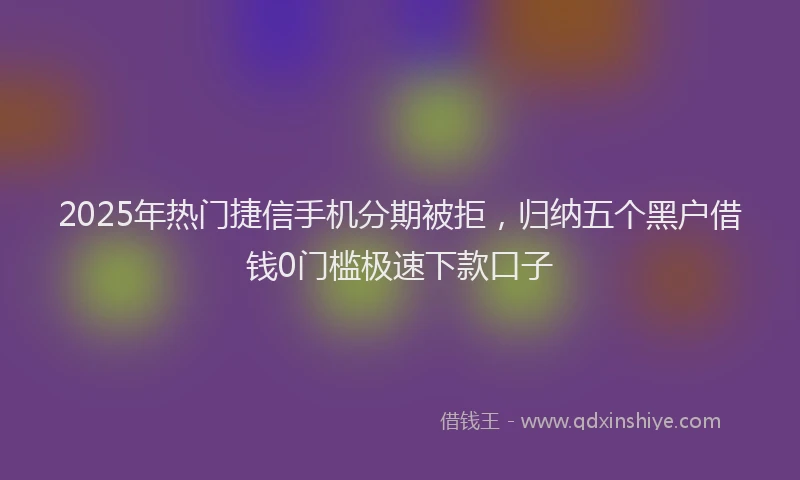 2025年热门捷信手机分期被拒，归纳五个黑户借钱0门槛极速下款口子