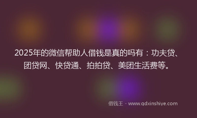 2025年的微信帮助人借钱是真的吗有：功夫贷、团贷网、快贷通、拍拍贷、美团生活费等。