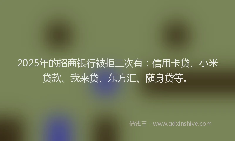 2025年的招商银行被拒三次有：信用卡贷、小米贷款、我来贷、东方汇、随身贷等。