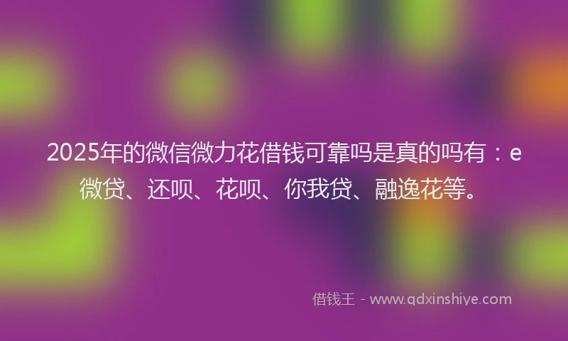 2025年的微信微力花借钱可靠吗是真的吗有：e微贷、还呗、花呗、你我贷、融逸花等。