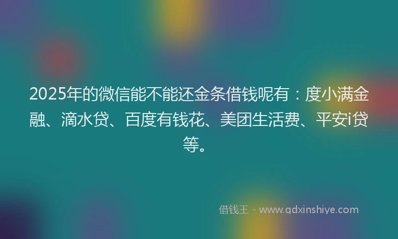 2025年的微信能不能还金条借钱呢有：度小满金融、滴水贷、百度有钱花、美团生活费、平安i贷等。