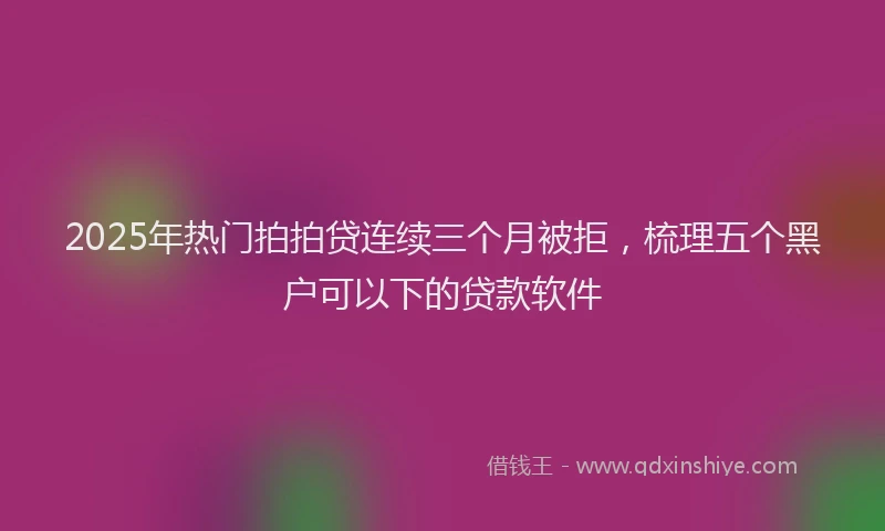 2025年热门拍拍贷连续三个月被拒，梳理五个黑户可以下的贷款软件