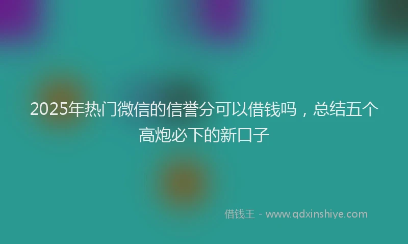 2025年热门微信的信誉分可以借钱吗，总结五个高炮必下的新口子