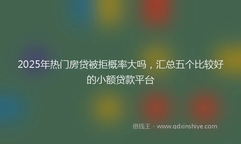 2025年热门房贷被拒概率大吗，汇总五个比较好的小额贷款平台