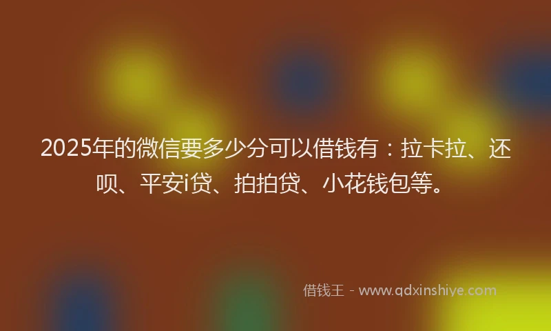 2025年的微信要多少分可以借钱有：拉卡拉、还呗、平安i贷、拍拍贷、小花钱包等。