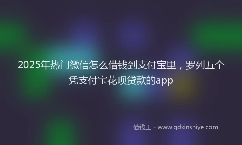 2025年热门微信怎么借钱到支付宝里，罗列五个凭支付宝花呗贷款的app