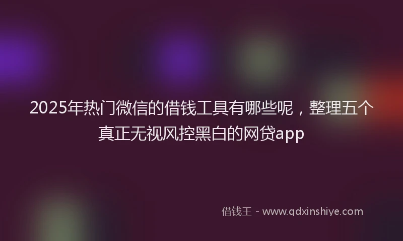 2025年热门微信的借钱工具有哪些呢，整理五个真正无视风控黑白的网贷app