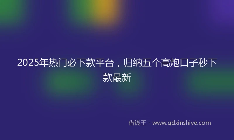 2025年热门必下款平台，归纳五个高炮口子秒下款最新