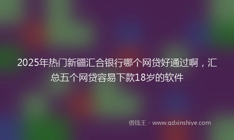 2025年热门新疆汇合银行哪个网贷好通过啊，汇总五个网贷容易下款18岁的软件