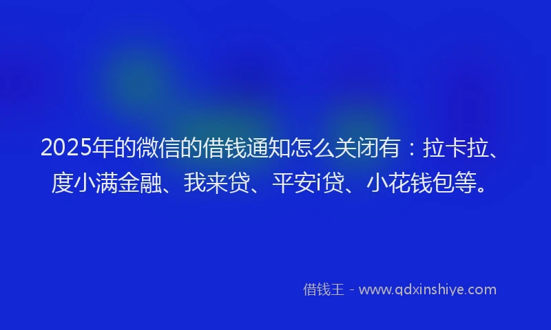 2025年的微信的借钱通知怎么关闭有：拉卡拉、度小满金融、我来贷、平安i贷、小花钱包等。
