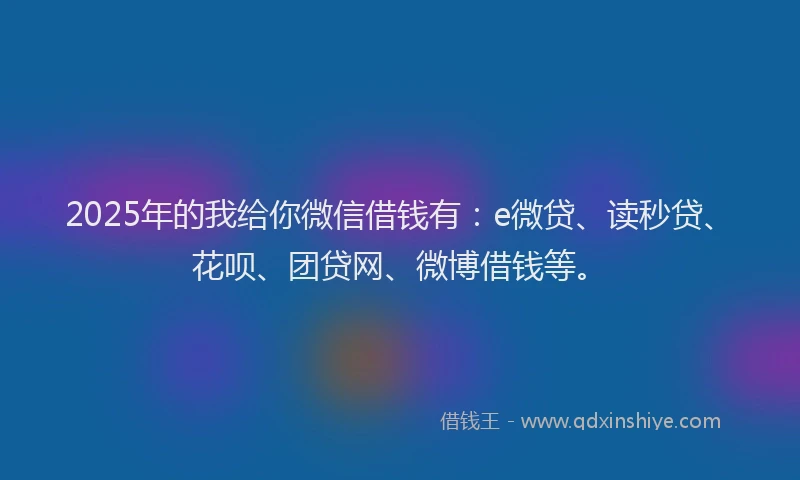 2025年的我给你微信借钱有：e微贷、读秒贷、花呗、团贷网、微博借钱等。