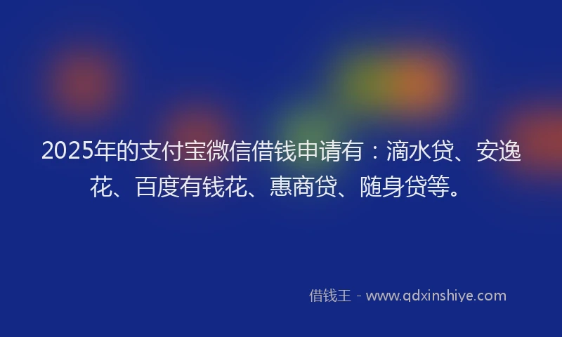 2025年的支付宝微信借钱申请有：滴水贷、安逸花、百度有钱花、惠商贷、随身贷等。