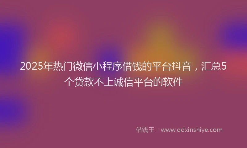2025年热门微信小程序借钱的平台抖音，汇总5个贷款不上诚信平台的软件