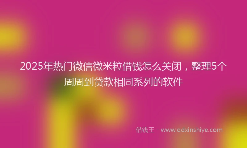 2025年热门微信微米粒借钱怎么关闭，整理5个周周到贷款相同系列的软件