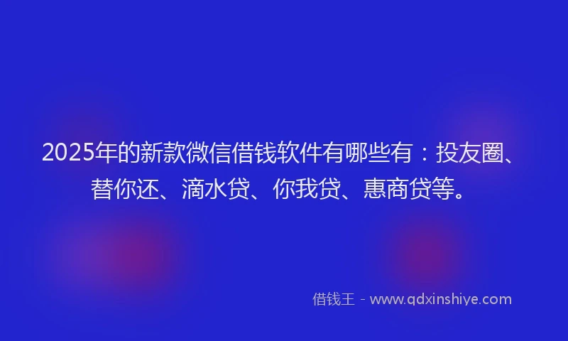 2025年的新款微信借钱软件有哪些有：投友圈、替你还、滴水贷、你我贷、惠商贷等。