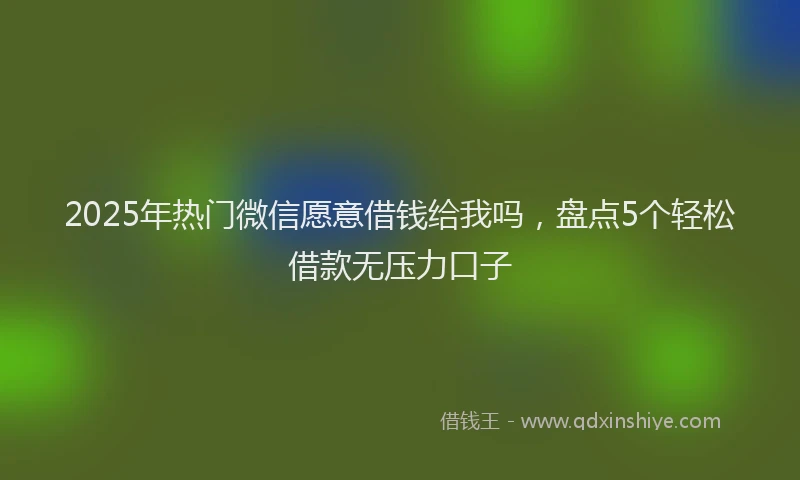 2025年热门微信愿意借钱给我吗，盘点5个轻松借款无压力口子