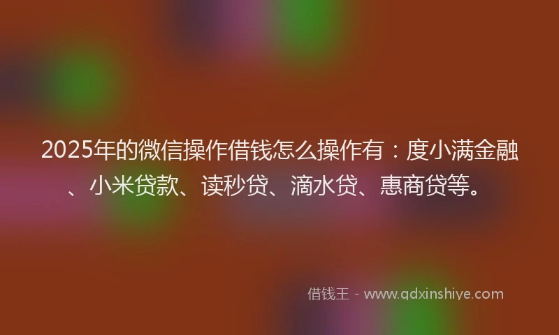 2025年的微信操作借钱怎么操作有：度小满金融、小米贷款、读秒贷、滴水贷、惠商贷等。