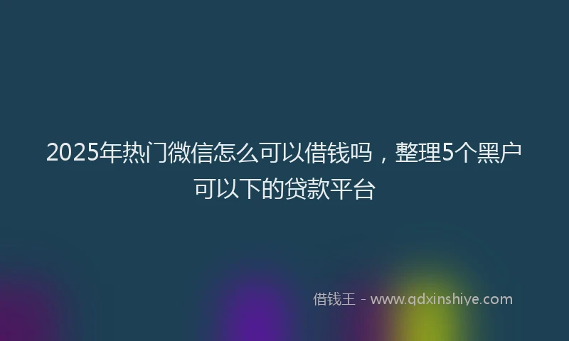2025年热门微信怎么可以借钱吗，整理5个黑户可以下的贷款平台