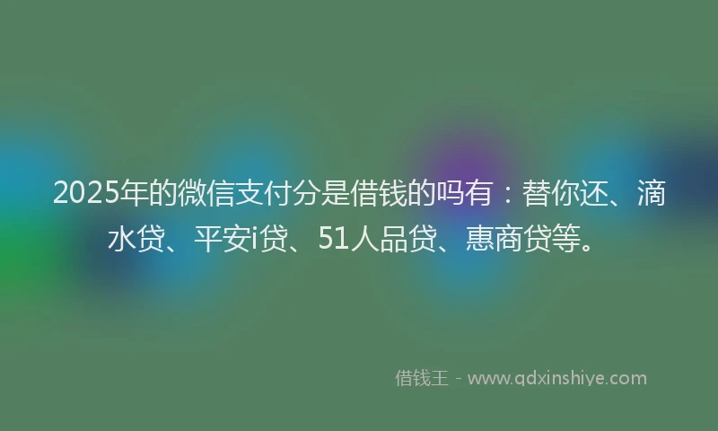 2025年的微信支付分是借钱的吗有：替你还、滴水贷、平安i贷、51人品贷、惠商贷等。