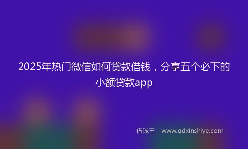 2025年热门微信如何贷款借钱，分享五个必下的小额贷款app