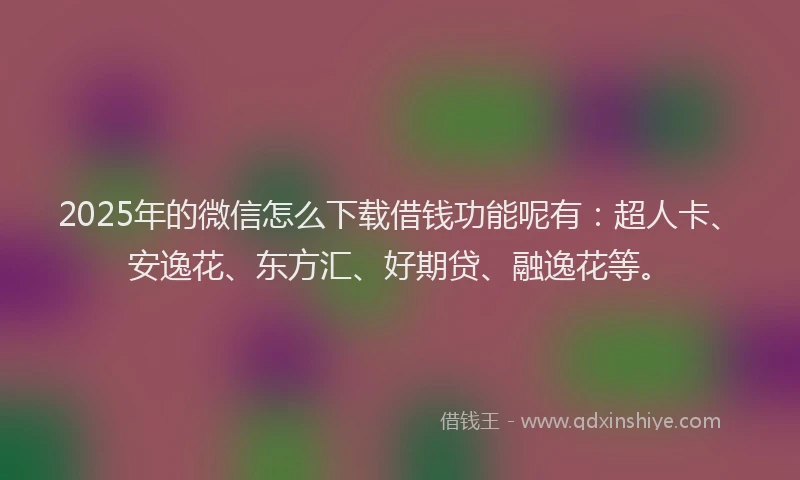 2025年的微信怎么下载借钱功能呢有：超人卡、安逸花、东方汇、好期贷、融逸花等。