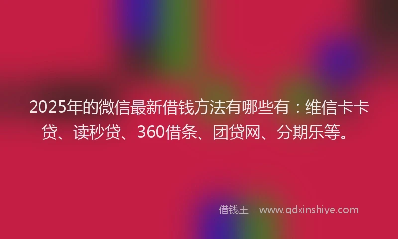 2025年的微信最新借钱方法有哪些有：维信卡卡贷、读秒贷、360借条、团贷网、分期乐等。