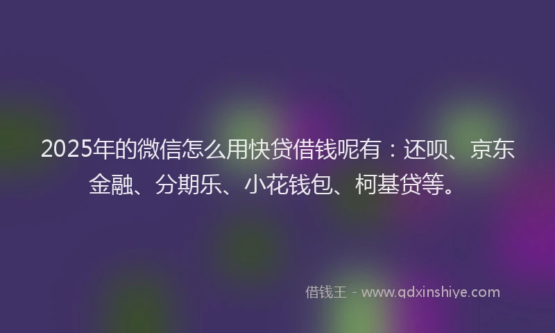 2025年的微信怎么用快贷借钱呢有：还呗、京东金融、分期乐、小花钱包、柯基贷等。