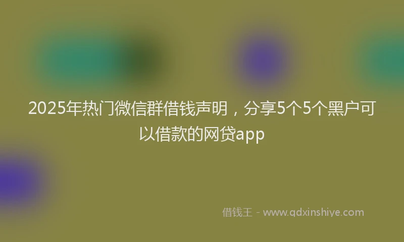 2025年热门微信群借钱声明，分享5个5个黑户可以借款的网贷app